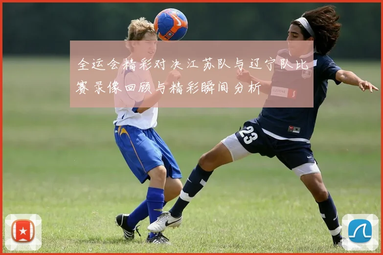 全运会精彩对决江苏队与辽宁队比赛录像回顾与精彩瞬间分析