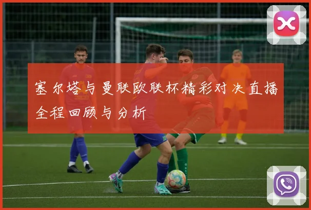 塞尔塔与曼联欧联杯精彩对决直播全程回顾与分析